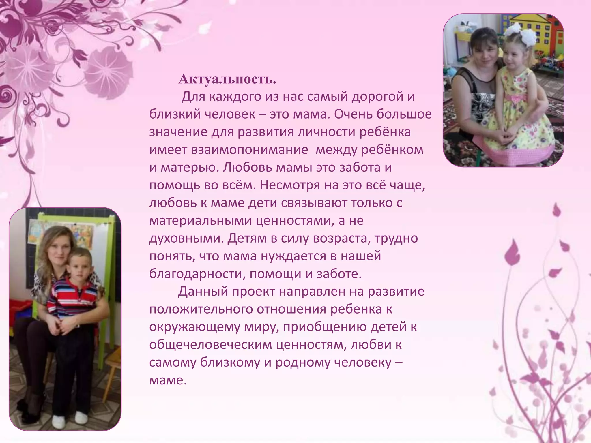 Актуальность. 
Для каждого из нас самый дорогой и 
близкий человек – это мама. Очень большое 
значение для развития личности ребёнка 
имеет взаимопонимание между ребёнком 
и матерью. Любовь мамы это забота и 
помощь во всём. Несмотря на это всё чаще, 
любовь к маме дети связывают только с 
материальными ценностями, а не 
духовными. Детям в силу возраста, трудно 
понять, что мама нуждается в нашей 
благодарности, помощи и заботе. 
Данный проект направлен на развитие 
положительного отношения ребенка к 
окружающему миру, приобщению детей к 
общечеловеческим ценностям, любви к 
самому близкому и родному человеку – 
маме. 
 
