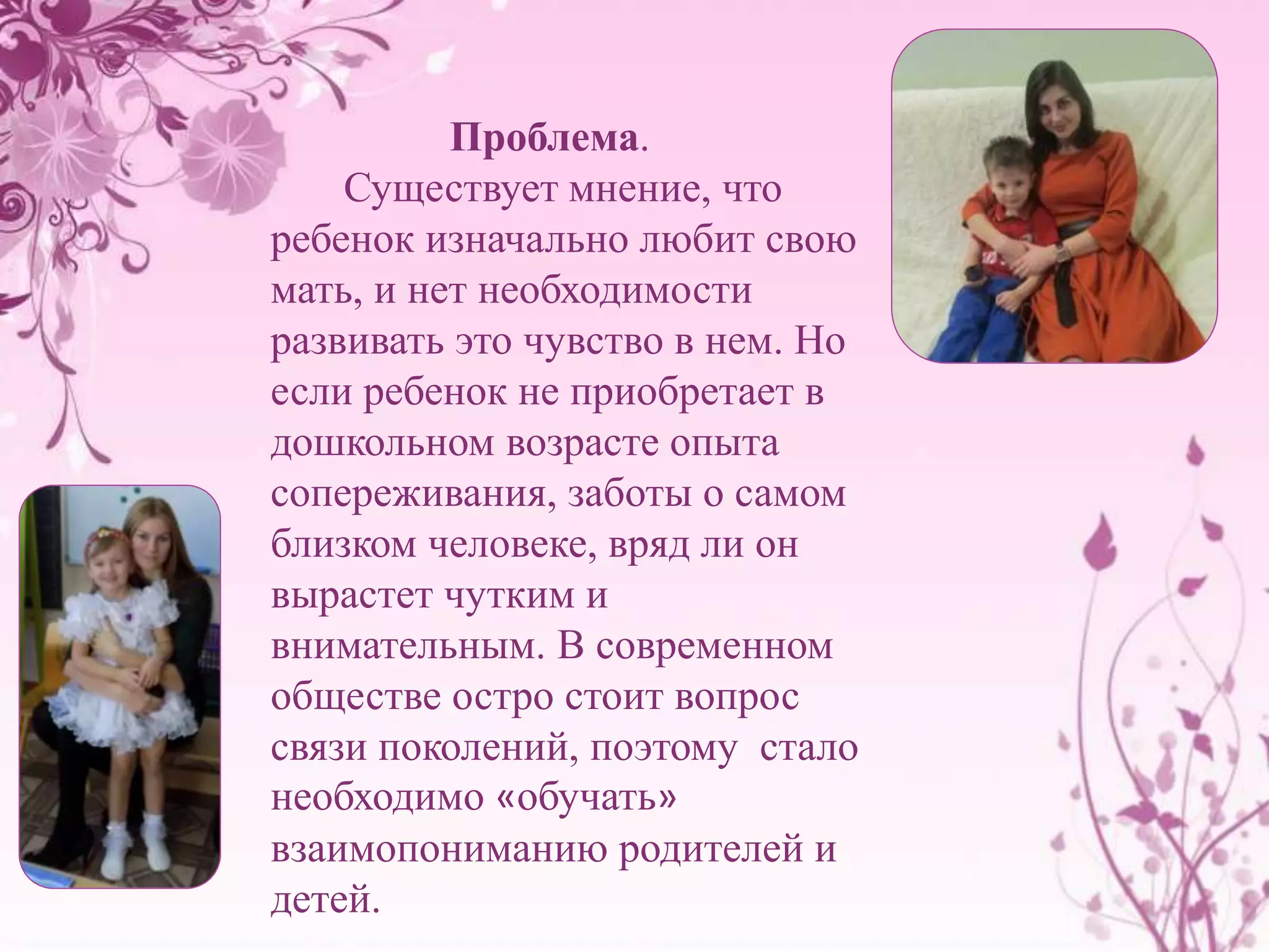Проблема. 
Существует мнение, что 
ребенок изначально любит свою 
мать, и нет необходимости 
развивать это чувство в нем. Но 
если ребенок не приобретает в 
дошкольном возрасте опыта 
сопереживания, заботы о самом 
близком человеке, вряд ли он 
вырастет чутким и 
внимательным. В современном 
обществе остро стоит вопрос 
связи поколений, поэтому стало 
необходимо «обучать» 
взаимопониманию родителей и 
детей. 
 
