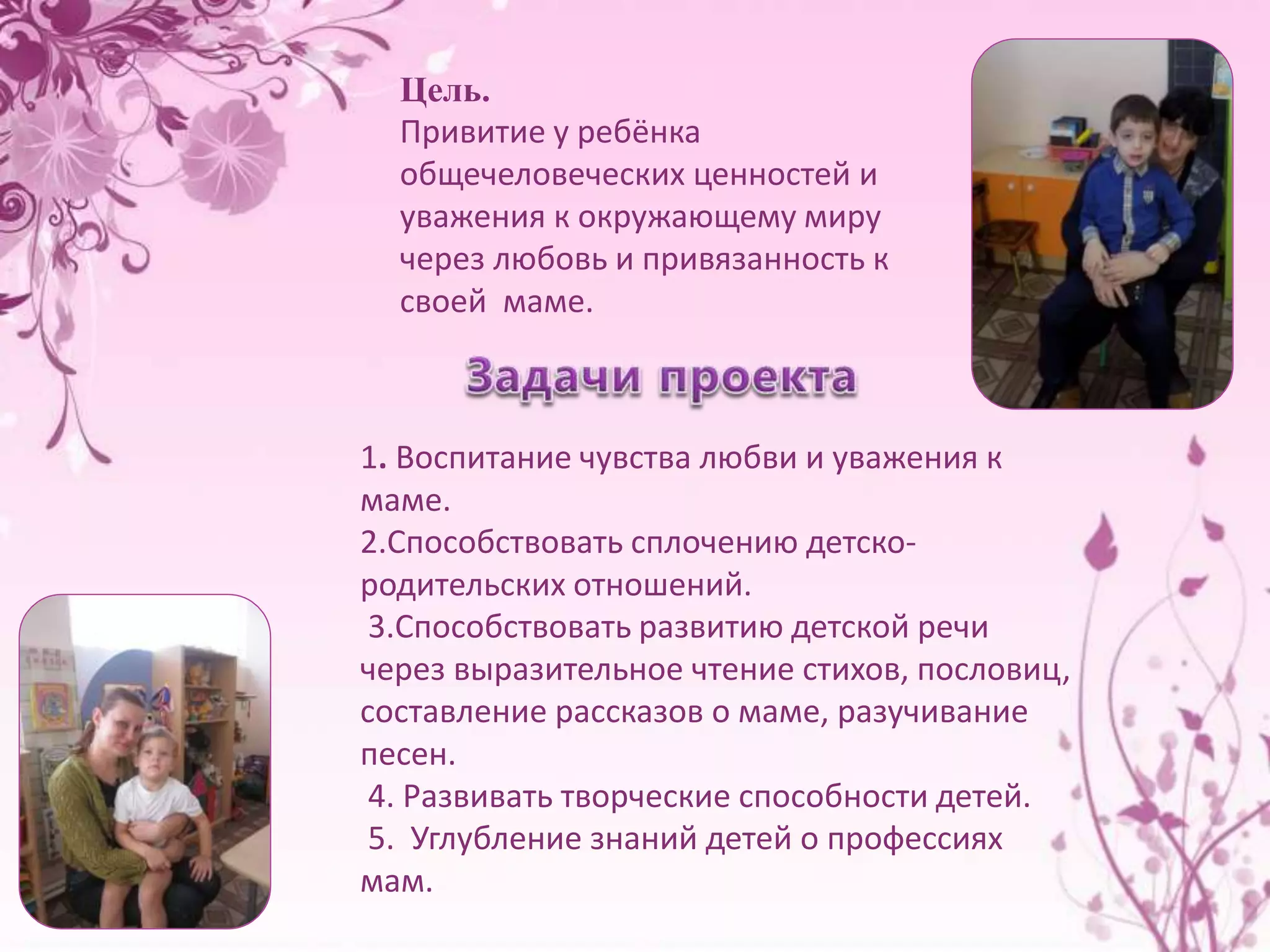 Цель. 
Привитие у ребёнка 
общечеловеческих ценностей и 
уважения к окружающему миру 
через любовь и привязанность к 
своей маме. 
1. Воспитание чувства любви и уважения к 
маме. 
2.Способствовать сплочению детско- 
родительских отношений. 
3.Способствовать развитию детской речи 
через выразительное чтение стихов, пословиц, 
составление рассказов о маме, разучивание 
песен. 
4. Развивать творческие способности детей. 
5. Углубление знаний детей о профессиях 
мам. 
 