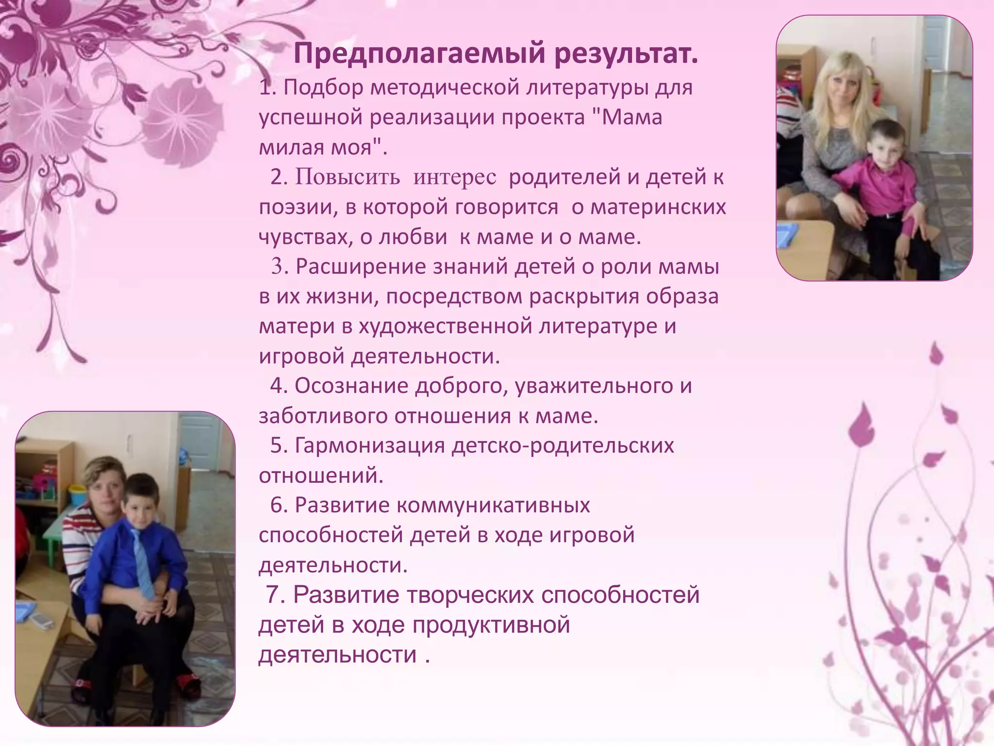 Предполагаемый результат. 
1. Подбор методической литературы для 
успешной реализации проекта "Мама 
милая моя". 
2. Повысить интерес родителей и детей к 
поэзии, в которой говорится о материнских 
чувствах, о любви к маме и о маме. 
3. Расширение знаний детей о роли мамы 
в их жизни, посредством раскрытия образа 
матери в художественной литературе и 
игровой деятельности. 
4. Осознание доброго, уважительного и 
заботливого отношения к маме. 
5. Гармонизация детско-родительских 
отношений. 
6. Развитие коммуникативных 
способностей детей в ходе игровой 
деятельности. 
7. Развитие творческих способностей 
детей в ходе продуктивной 
деятельности . 
 