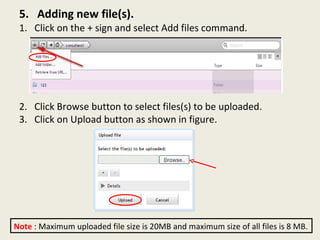 5.  Adding new file(s). 1.  Click on the + sign and select Add files command. 2.  Click Browse button to select files(s) to be uploaded. 3.  Click on Upload button as shown in figure.  Note  : Maximum uploaded file size is 20MB and maximum size of all files is 8 MB. 