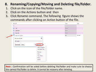 8.  Renaming/Copying/Moving and Deleting file/folder. Click on the icon of the file/folder name.  Click on the Actions button and  then Click Rename command. The following  figure shows the commands after clicking on Action button of the file. Note  : Confirmation will be asked before deleting file/folder and make sure to choose the correct file/folder to delete. It cannot be recovery after deleting. 