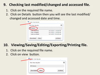 9.  Checking last modified/changed and accessed file. 10.  Viewing/Saving/Editing/Exporting/Printing file. Click on the required file name. Click on Details  button then you will see the last modified/ changed and accessed date and time. Click on the required file name. Click on view  button. 