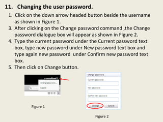 11.  Changing the user password. 1.  Click on the down arrow headed button beside the username as shown in Figure 1.  After clicking on the Change password command ,the Change password dialogue box will appear as shown in Figure 2. Type the current password under the Current password text box, type new password under New password text box and type again new password  under Confirm new password text box. Then click on Change button.  Figure 1 Figure 2 