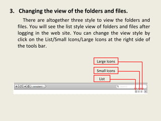 3.  Changing the view of the folders and files. There are altogether three style to view the folders and files. You will see the list style view of folders and files after logging in the web site. You can change the view style by click on the List/Small Icons/Large Icons at the right side of the tools bar. List Small Icons Large Icons 