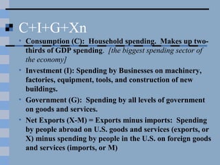 C+I+G+Xn
• Consumption (C): Household spending. Makes up two-
thirds of GDP spending. [the biggest spending sector of
the economy]
• Investment (I): Spending by Businesses on machinery,
factories, equipment, tools, and construction of new
buildings.
• Government (G): Spending by all levels of government
on goods and services.
• Net Exports (X-M) = Exports minus imports: Spending
by people abroad on U.S. goods and services (exports, or
X) minus spending by people in the U.S. on foreign goods
and services (imports, or M)
 