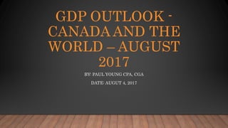 GDP OUTLOOK -
CANADA AND THE
WORLD – AUGUST
2017
BY: PAUL YOUNG CPA, CGA
DATE: AUGUT 4, 2017
 