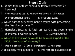Short Quiz

1. Which type of taxes should be favored by wealthier
incomes?
A. Progressive taxes B. Regressive taxes C. Gift taxes
D. Proportional taxes
E. Property taxes
2. Which part of our government is tasked with preventing
the free rider problem?
A. Homeland Security B. Antitrust law C. State governments
D. Internal Revenue Service
E. US Park Service
3. Which of the following would be counted as part of the
GDP calculation of a country?
A. Used clothing B. Stock purchases C. hair cuts
D. social security payments
E. interest on a student loan

 