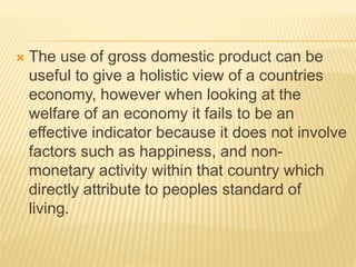  The use of gross domestic product can be
useful to give a holistic view of a countries
economy, however when looking at the
welfare of an economy it fails to be an
effective indicator because it does not involve
factors such as happiness, and non-
monetary activity within that country which
directly attribute to peoples standard of
living.
 
