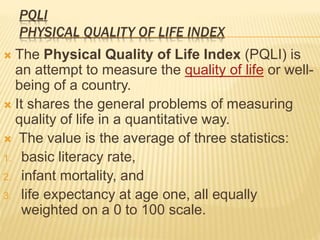 PQLI
PHYSICAL QUALITY OF LIFE INDEX
 The Physical Quality of Life Index (PQLI) is
an attempt to measure the quality of life or well-
being of a country.
 It shares the general problems of measuring
quality of life in a quantitative way.
 The value is the average of three statistics:
1. basic literacy rate,
2. infant mortality, and
3. life expectancy at age one, all equally
weighted on a 0 to 100 scale.
 