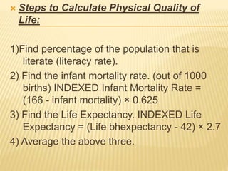  Steps to Calculate Physical Quality of
Life:
1)Find percentage of the population that is
literate (literacy rate).
2) Find the infant mortality rate. (out of 1000
births) INDEXED Infant Mortality Rate =
(166 - infant mortality) × 0.625
3) Find the Life Expectancy. INDEXED Life
Expectancy = (Life bhexpectancy - 42) × 2.7
4) Average the above three.
 