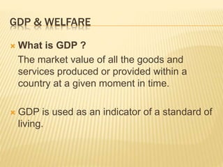 GDP & WELFARE
 What is GDP ?
The market value of all the goods and
services produced or provided within a
country at a given moment in time.
 GDP is used as an indicator of a standard of
living.
 