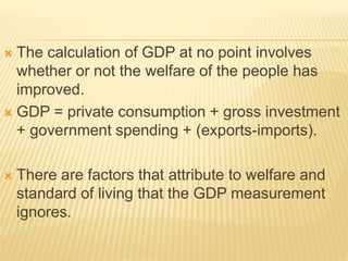  The calculation of GDP at no point involves
whether or not the welfare of the people has
improved.
 GDP = private consumption + gross investment
+ government spending + (exports-imports).
 There are factors that attribute to welfare and
standard of living that the GDP measurement
ignores.
 