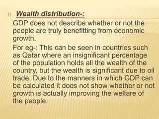 1) Wealth distribution-:
GDP does not describe whether or not the
people are truly benefitting from economic
growth.
For eg-: This can be seen in countries such
as Qatar where an insignificant percentage
of the population holds all the wealth of the
country, but the wealth is significant due to oil
trade. Due to the manners in which GDP can
be calculated it does not show whether or not
growth is actually improving the welfare of
the people.
 