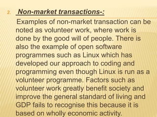 2. Non-market transactions-:
Examples of non-market transaction can be
noted as volunteer work, where work is
done by the good will of people. There is
also the example of open software
programmes such as Linux which has
developed our approach to coding and
programming even though Linux is run as a
volunteer programme. Factors such as
volunteer work greatly benefit society and
improve the general standard of living and
GDP fails to recognise this because it is
based on wholly economic activity.
 