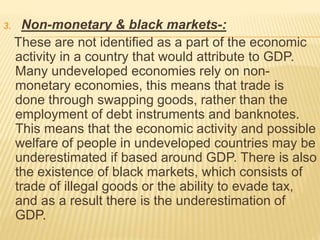 3. Non-monetary & black markets-:
These are not identified as a part of the economic
activity in a country that would attribute to GDP.
Many undeveloped economies rely on non-
monetary economies, this means that trade is
done through swapping goods, rather than the
employment of debt instruments and banknotes.
This means that the economic activity and possible
welfare of people in undeveloped countries may be
underestimated if based around GDP. There is also
the existence of black markets, which consists of
trade of illegal goods or the ability to evade tax,
and as a result there is the underestimation of
GDP.
 
