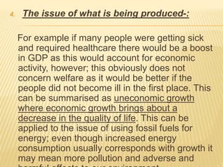 4. The issue of what is being produced-:
For example if many people were getting sick
and required healthcare there would be a boost
in GDP as this would account for economic
activity, however; this obviously does not
concern welfare as it would be better if the
people did not become ill in the first place. This
can be summarised as uneconomic growth
where economic growth brings about a
decrease in the quality of life. This can be
applied to the issue of using fossil fuels for
energy; even though increased energy
consumption usually corresponds with growth it
may mean more pollution and adverse and
 