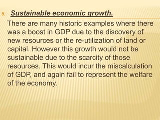5. Sustainable economic growth.
There are many historic examples where there
was a boost in GDP due to the discovery of
new resources or the re-utilization of land or
capital. However this growth would not be
sustainable due to the scarcity of those
resources. This would incur the miscalculation
of GDP, and again fail to represent the welfare
of the economy.
 