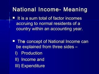 National Income- MeaningNational Income- Meaning
It is a sum total of factor incomesIt is a sum total of factor incomes
accruing to normal residents of aaccruing to normal residents of a
country within an accounting year.country within an accounting year.
ThThee concept of National Income canconcept of National Income can
be explained from three sides –be explained from three sides –
I) ProductionI) Production
II) Income andII) Income and
III) ExpenditureIII) Expenditure