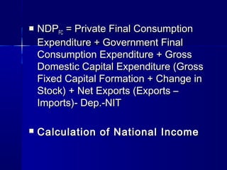  NDPNDPFCFC = Private Final Consumption= Private Final Consumption
Expenditure + Government FinalExpenditure + Government Final
Consumption Expenditure + GrossConsumption Expenditure + Gross
Domestic Capital Expenditure (GrossDomestic Capital Expenditure (Gross
Fixed Capital Formation + Change inFixed Capital Formation + Change in
Stock) + Net Exports (Exports –Stock) + Net Exports (Exports –
Imports)- Dep.-NITImports)- Dep.-NIT
Calculation of National IncomeCalculation of National Income