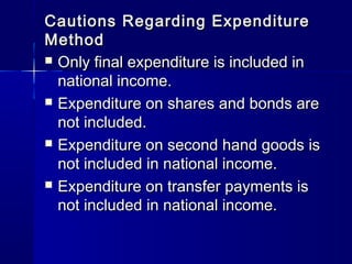 Cautions Regarding ExpenditureCautions Regarding Expenditure
MethodMethod
Only final expenditure is included inOnly final expenditure is included in
national income.national income.
Expenditure on shares and bonds areExpenditure on shares and bonds are
not included.not included.
Expenditure on second hand goods isExpenditure on second hand goods is
not included in national income.not included in national income.
Expenditure on transfer payments isExpenditure on transfer payments is
not included in national income.not included in national income.