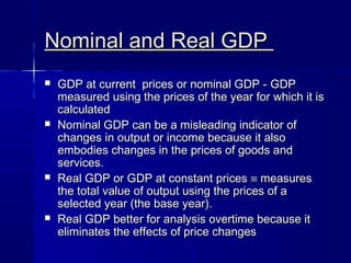 Nominal and Real GDPNominal and Real GDP
GDP at current prices or nominal GDP -GDP at current prices or nominal GDP - GDPGDP
measured using the prices of the year for which it ismeasured using the prices of the year for which it is
calculatedcalculated
Nominal GDP can be a misleading indicator ofNominal GDP can be a misleading indicator of
changes in output or income because it alsochanges in output or income because it also
embodies changes in the prices of goods andembodies changes in the prices of goods and
services.services.
Real GDP or GDP at constant pricesReal GDP or GDP at constant prices ≡≡ measuresmeasures
the total value of output using the prices of athe total value of output using the prices of a
selected year (the base year).selected year (the base year).
Real GDP better for analysis overtime because itReal GDP better for analysis overtime because it
eliminates the effects of price changeseliminates the effects of price changes