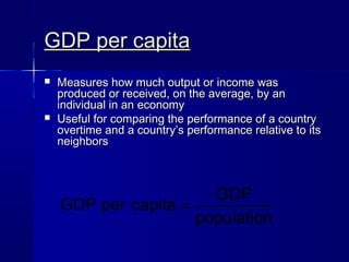 GDP per capitaGDP per capita
Measures how much output or income wasMeasures how much output or income was
produced or received, on the average, by anproduced or received, on the average, by an
individual in an economyindividual in an economy
Useful for comparing the performance of a countryUseful for comparing the performance of a country
overtime and a country’s performance relative to itsovertime and a country’s performance relative to its
neighborsneighbors
GDP
GDP per capita
population
=