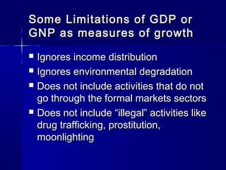 Some Limitations of GDP orSome Limitations of GDP or
GNP as measures of growthGNP as measures of growth
Ignores income distributionIgnores income distribution
Ignores environmental degradationIgnores environmental degradation
Does not include activities that do notDoes not include activities that do not
go through the formal markets sectorsgo through the formal markets sectors
Does not include “illegal” activities likeDoes not include “illegal” activities like
drug trafficking, prostitution,drug trafficking, prostitution,
moonlightingmoonlighting