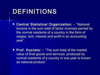DEFINITIONSDEFINITIONS
Central Statistical Organization: -Central Statistical Organization: - “National“National
Income is the sum total of factor incomes earned byIncome is the sum total of factor incomes earned by
the normal residents of a country in the form ofthe normal residents of a country in the form of
wages, rent, interest and profit in an accountingwages, rent, interest and profit in an accounting
year”.year”.
Prof. Kuznets: -Prof. Kuznets: - “The sum total of the market“The sum total of the market
value of final goods and services, produced byvalue of final goods and services, produced by
normal residents of a country in one year is knownnormal residents of a country in one year is known
as national product.”as national product.”