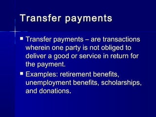 Transfer paymentsTransfer payments
Transfer payments – are transactionsTransfer payments – are transactions
wherein one party is not obliged towherein one party is not obliged to
deliver a good or service in return fordeliver a good or service in return for
the payment.the payment.
Examples: retirement benefits,Examples: retirement benefits,
unemployment benefits, scholarships,unemployment benefits, scholarships,
and donationsand donations..