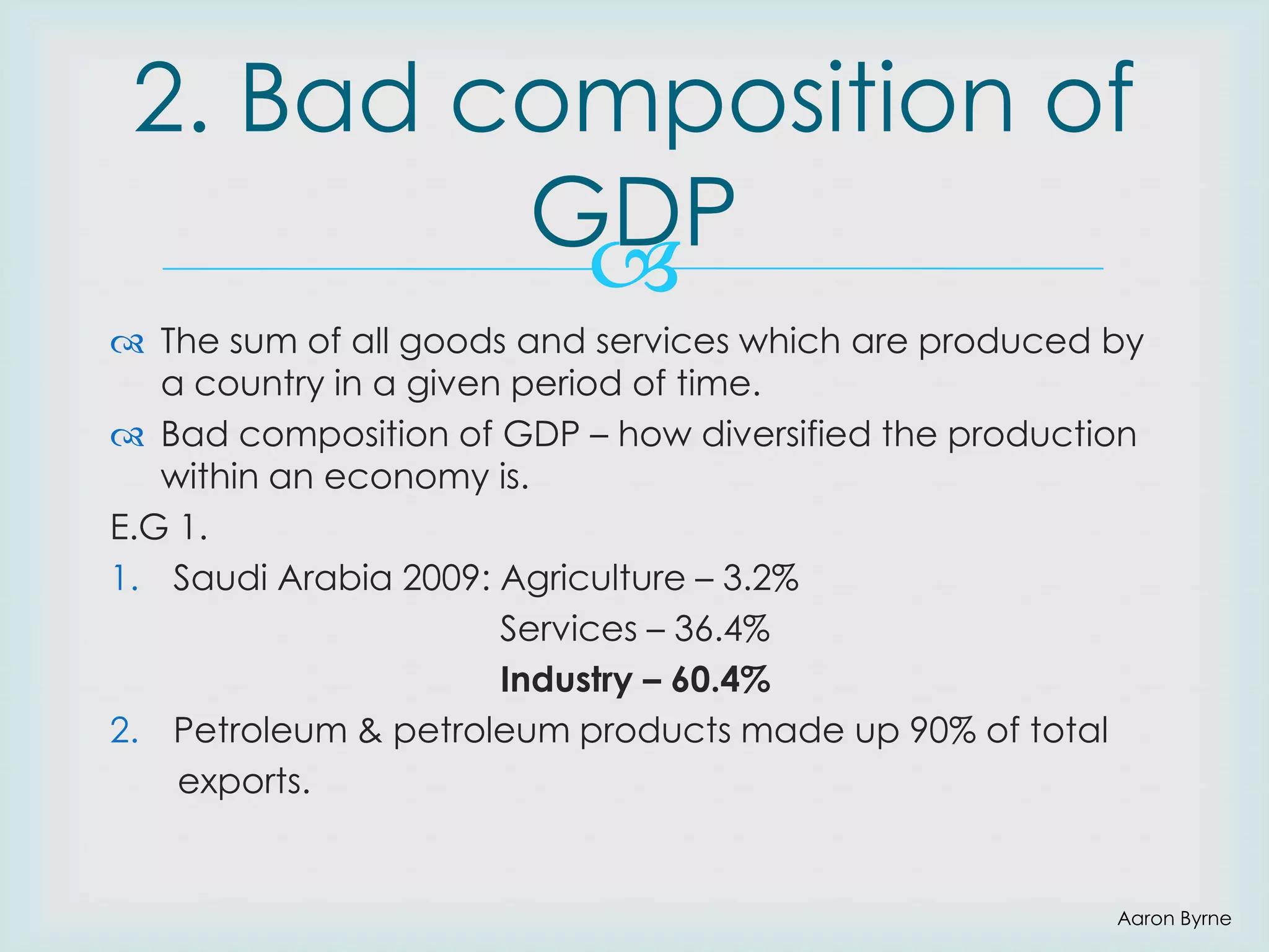 2. Bad composition of
GDP

 The sum of all goods and services which are produced by
a country in a given period of time.
 Bad composition of GDP – how diversified the production
within an economy is.
E.G 1.
1. Saudi Arabia 2009: Agriculture – 3.2%
Services – 36.4%
Industry – 60.4%
2. Petroleum & petroleum products made up 90% of total
exports.

Aaron Byrne

 