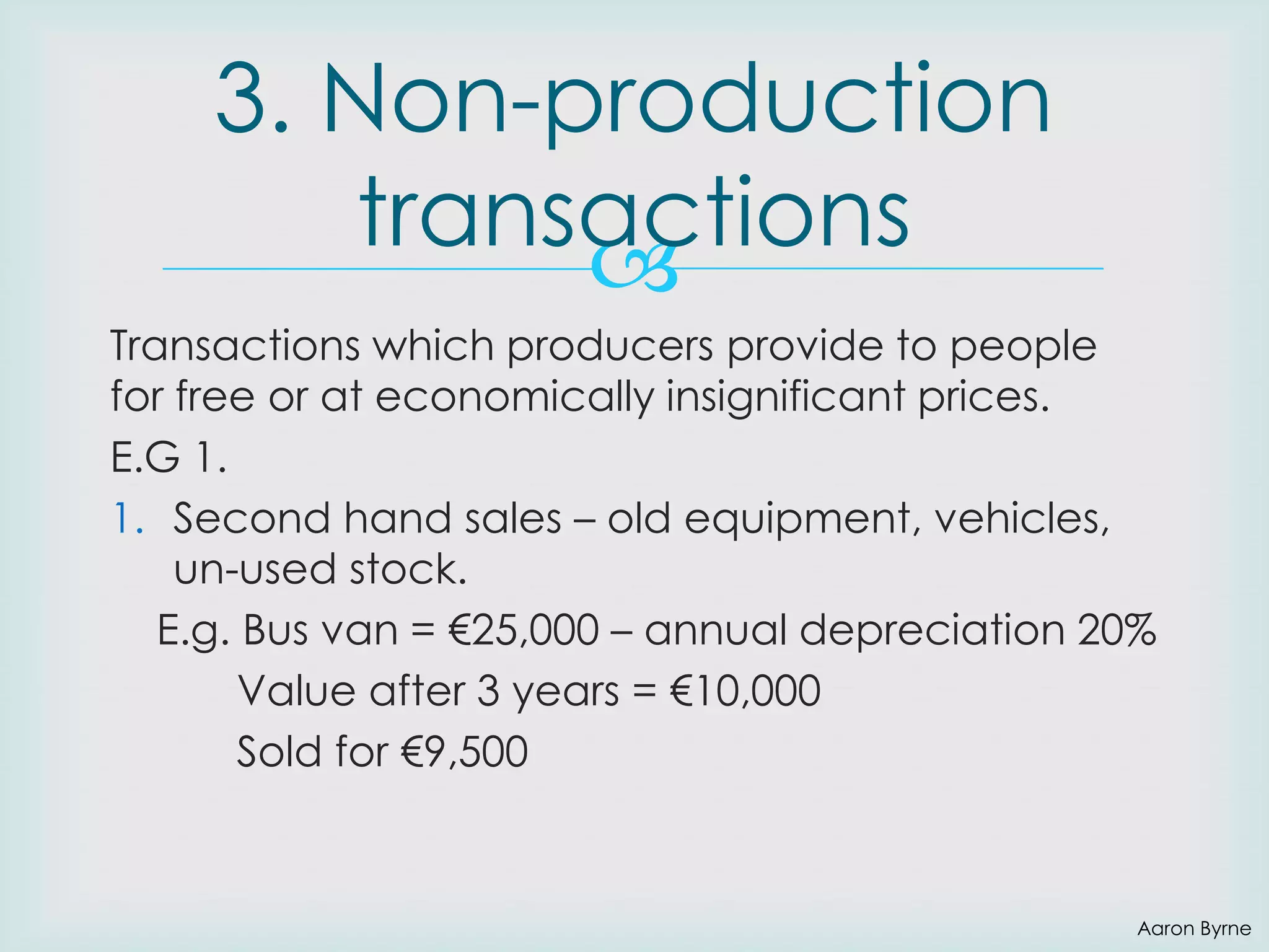 3. Non-production
transactions

Transactions which producers provide to people
for free or at economically insignificant prices.
E.G 1.
1. Second hand sales – old equipment, vehicles,
un-used stock.
E.g. Bus van = €25,000 – annual depreciation 20%
Value after 3 years = €10,000
Sold for €9,500

Aaron Byrne

 