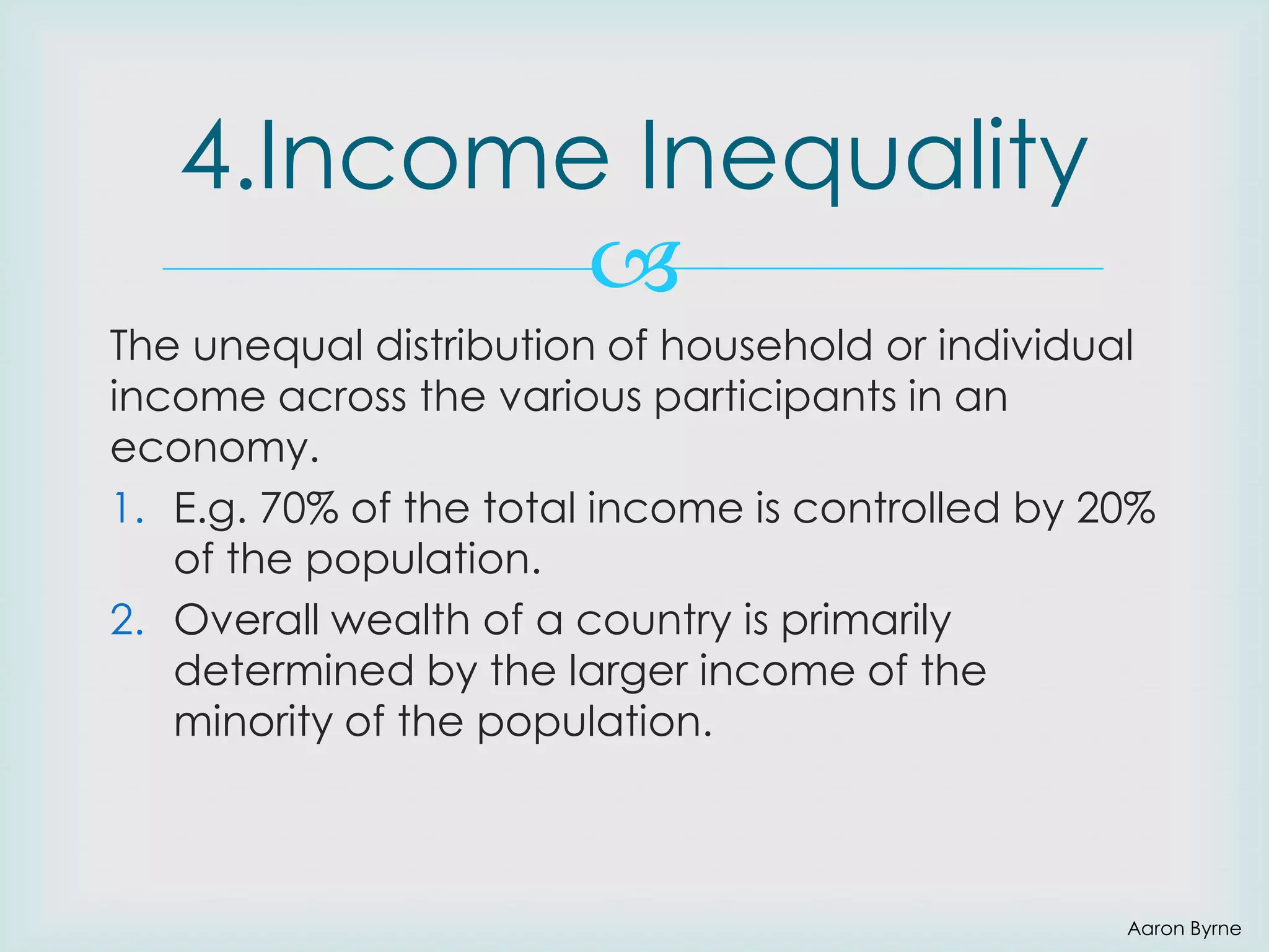 4.Income Inequality

The unequal distribution of household or individual
income across the various participants in an
economy.
1. E.g. 70% of the total income is controlled by 20%
of the population.
2. Overall wealth of a country is primarily
determined by the larger income of the
minority of the population.

Aaron Byrne

 