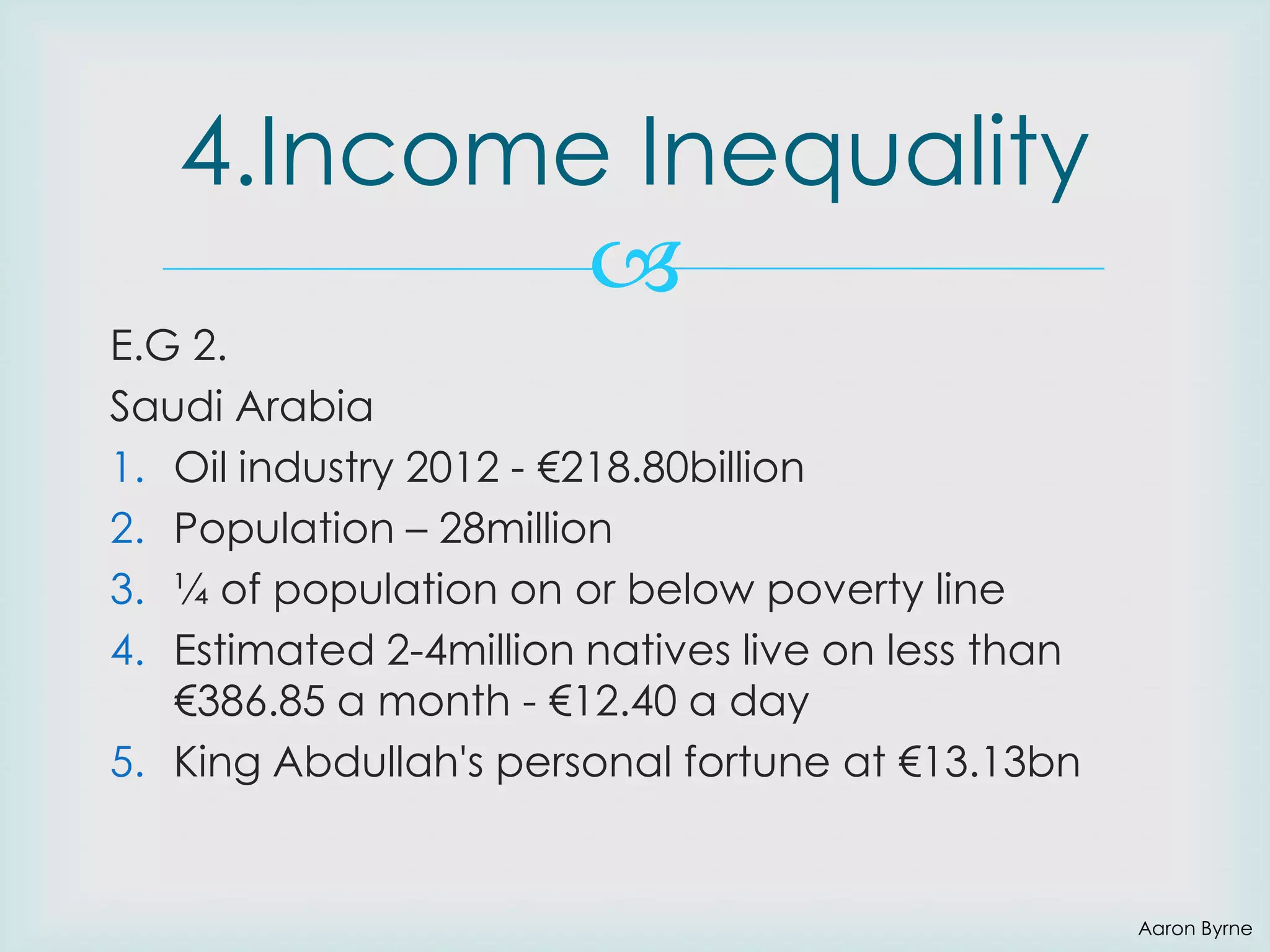 4.Income Inequality

E.G 2.
Saudi Arabia
1. Oil industry 2012 - €218.80billion
2. Population – 28million
3. ¼ of population on or below poverty line
4. Estimated 2-4million natives live on less than
€386.85 a month - €12.40 a day
5. King Abdullah's personal fortune at €13.13bn

Aaron Byrne

 