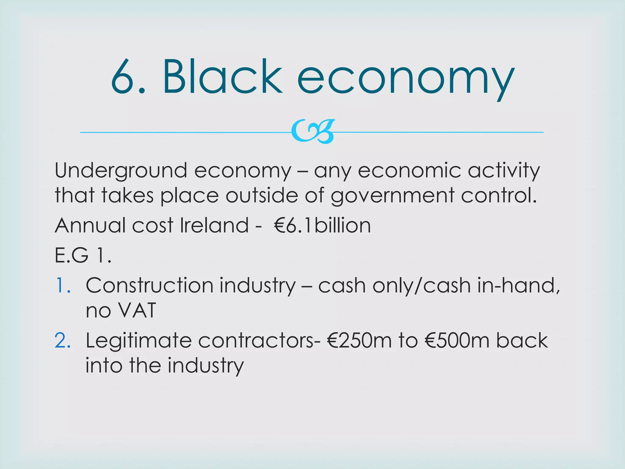 6. Black economy

Underground economy – any economic activity
that takes place outside of government control.
Annual cost Ireland - €6.1billion
E.G 1.
1. Construction industry – cash only/cash in-hand,
no VAT
2. Legitimate contractors- €250m to €500m back
into the industry

 