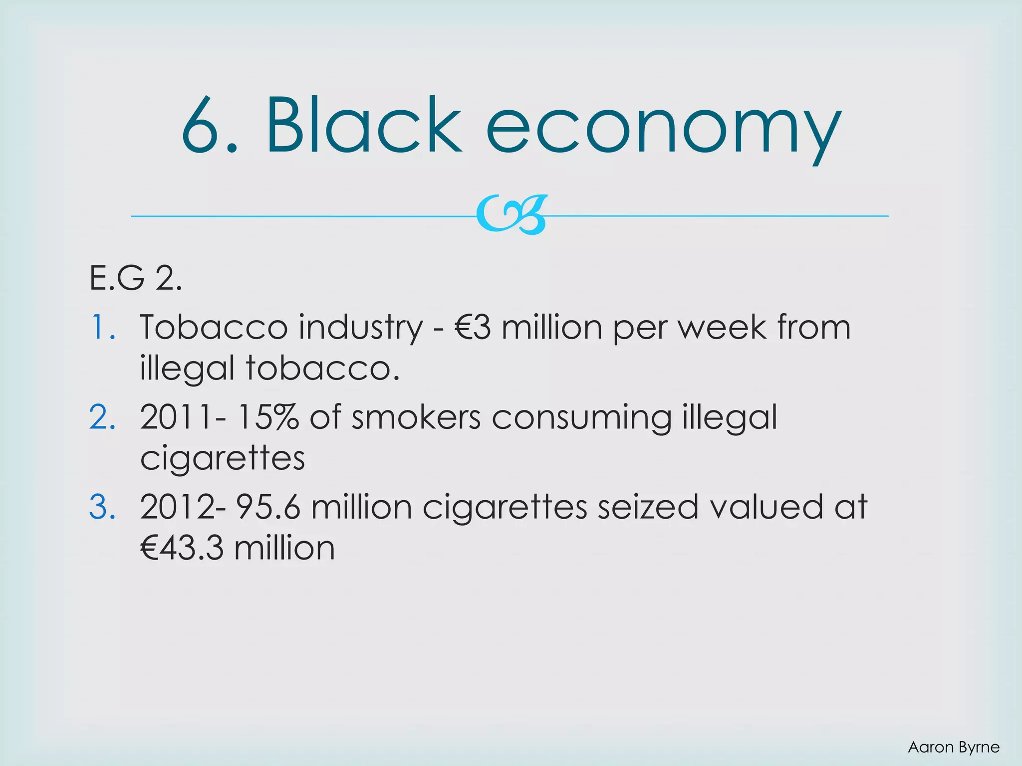 6. Black economy

E.G 2.
1. Tobacco industry - €3 million per week from
illegal tobacco.
2. 2011- 15% of smokers consuming illegal
cigarettes
3. 2012- 95.6 million cigarettes seized valued at
€43.3 million

Aaron Byrne

 