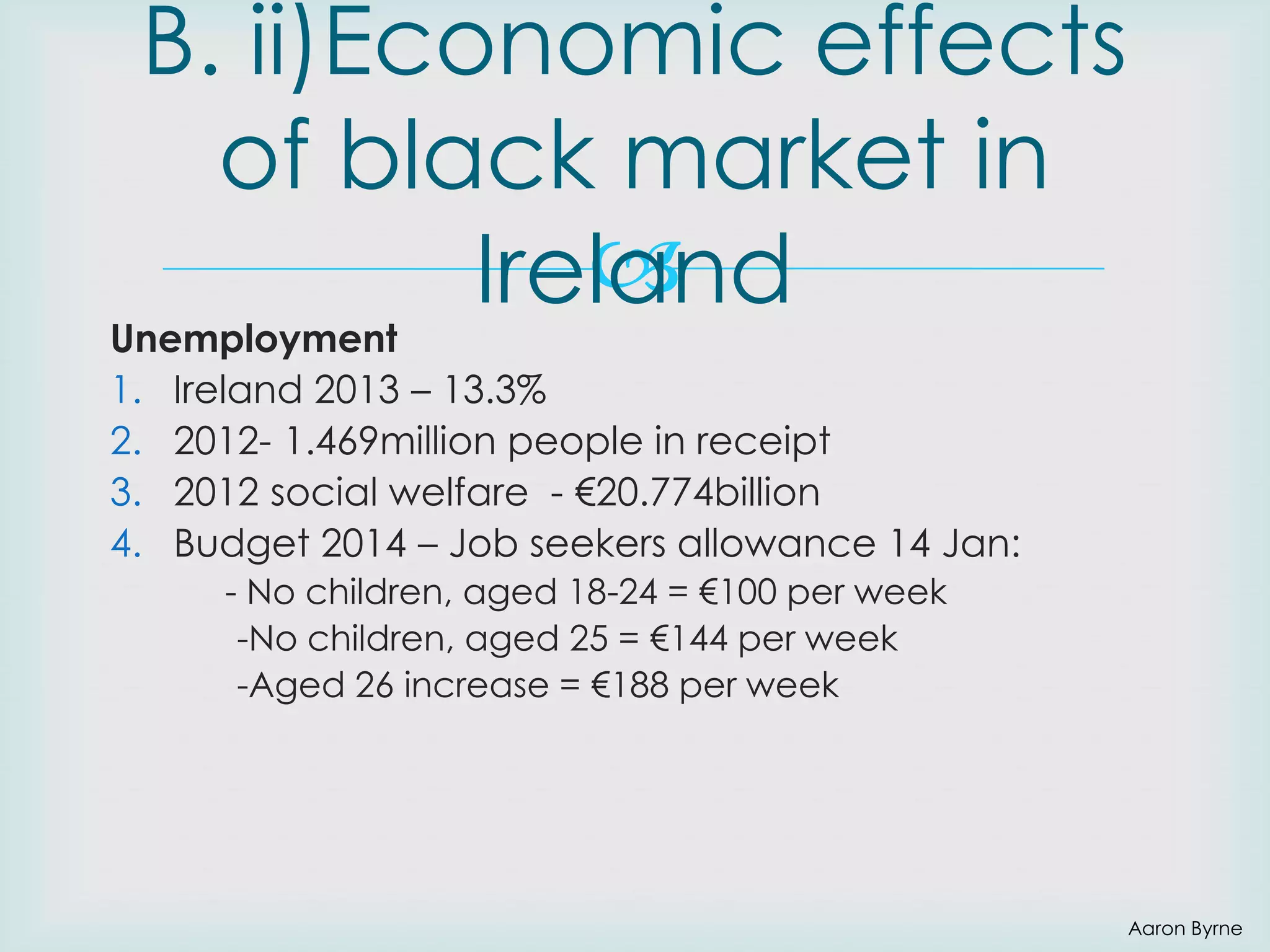B. ii)Economic effects
of black market in

Ireland

Unemployment
1. Ireland 2013 – 13.3%
2. 2012- 1.469million people in receipt
3. 2012 social welfare - €20.774billion
4. Budget 2014 – Job seekers allowance 14 Jan:
- No children, aged 18-24 = €100 per week
-No children, aged 25 = €144 per week
-Aged 26 increase = €188 per week

Aaron Byrne

 