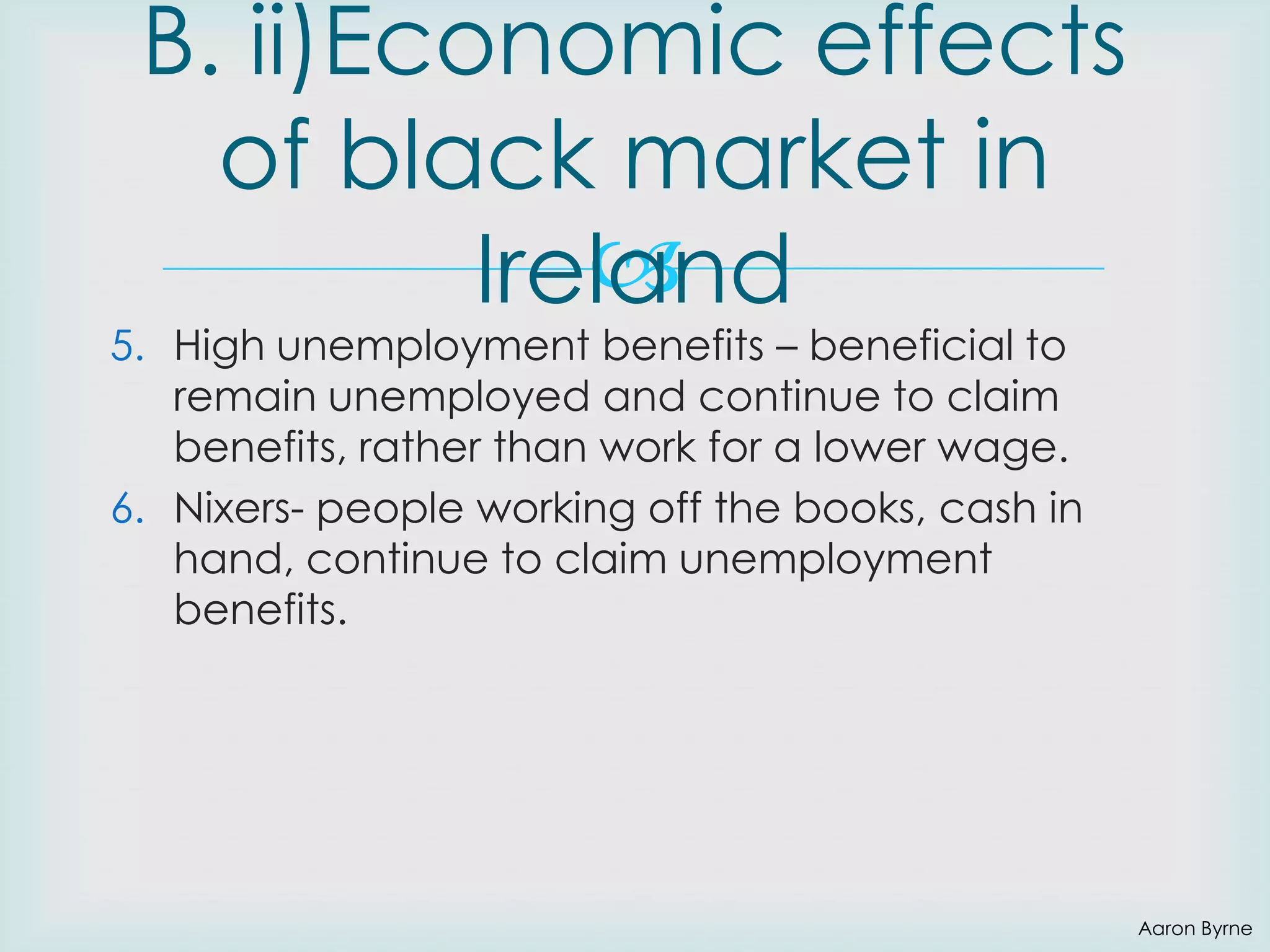 B. ii)Economic effects
of black market in

Ireland

5. High unemployment benefits – beneficial to
remain unemployed and continue to claim
benefits, rather than work for a lower wage.
6. Nixers- people working off the books, cash in
hand, continue to claim unemployment
benefits.

Aaron Byrne

 