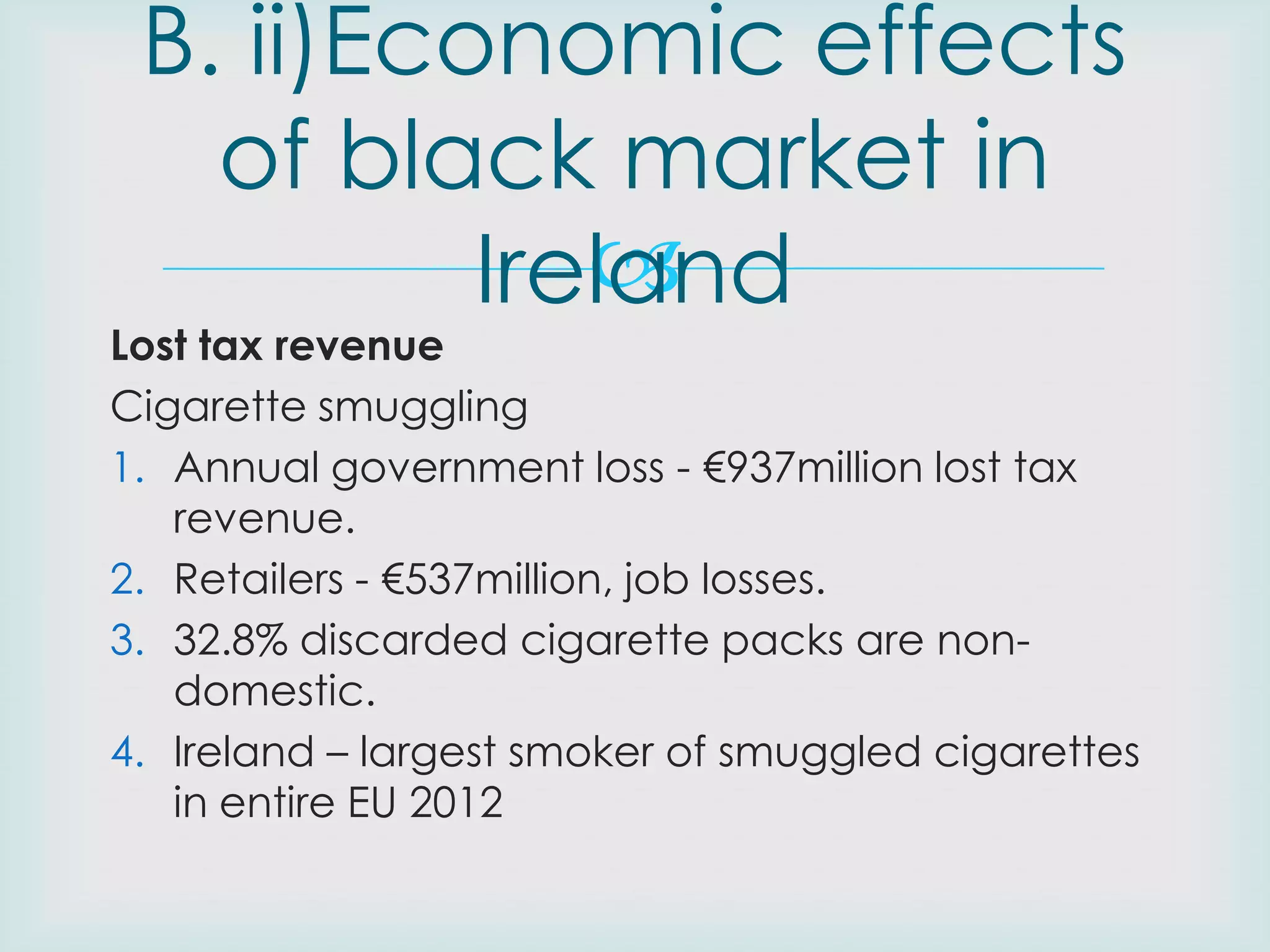 B. ii)Economic effects
of black market in

Ireland

Lost tax revenue
Cigarette smuggling
1. Annual government loss - €937million lost tax
revenue.
2. Retailers - €537million, job losses.
3. 32.8% discarded cigarette packs are nondomestic.
4. Ireland – largest smoker of smuggled cigarettes
in entire EU 2012

 
