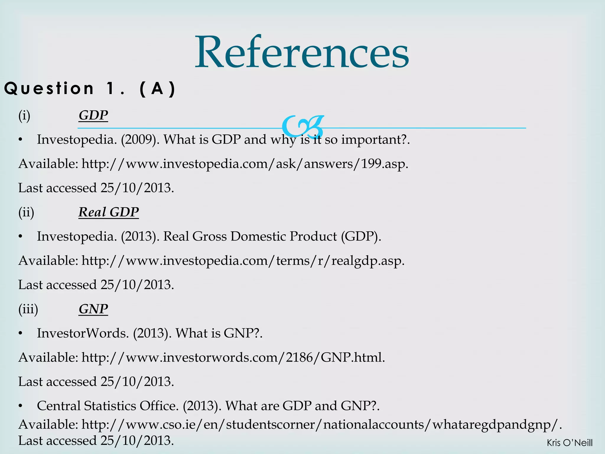 Question 1 . ( A )
(i)
•

References

GDP



Investopedia. (2009). What is GDP and why is it so important?.

Available: http://www.investopedia.com/ask/answers/199.asp.
Last accessed 25/10/2013.
(ii)
•

Real GDP
Investopedia. (2013). Real Gross Domestic Product (GDP).

Available: http://www.investopedia.com/terms/r/realgdp.asp.
Last accessed 25/10/2013.
(iii)

•

GNP

InvestorWords. (2013). What is GNP?.

Available: http://www.investorwords.com/2186/GNP.html.
Last accessed 25/10/2013.
• Central Statistics Office. (2013). What are GDP and GNP?.
Available: http://www.cso.ie/en/studentscorner/nationalaccounts/whataregdpandgnp/.
Last accessed 25/10/2013.
Kris O’Neill

 