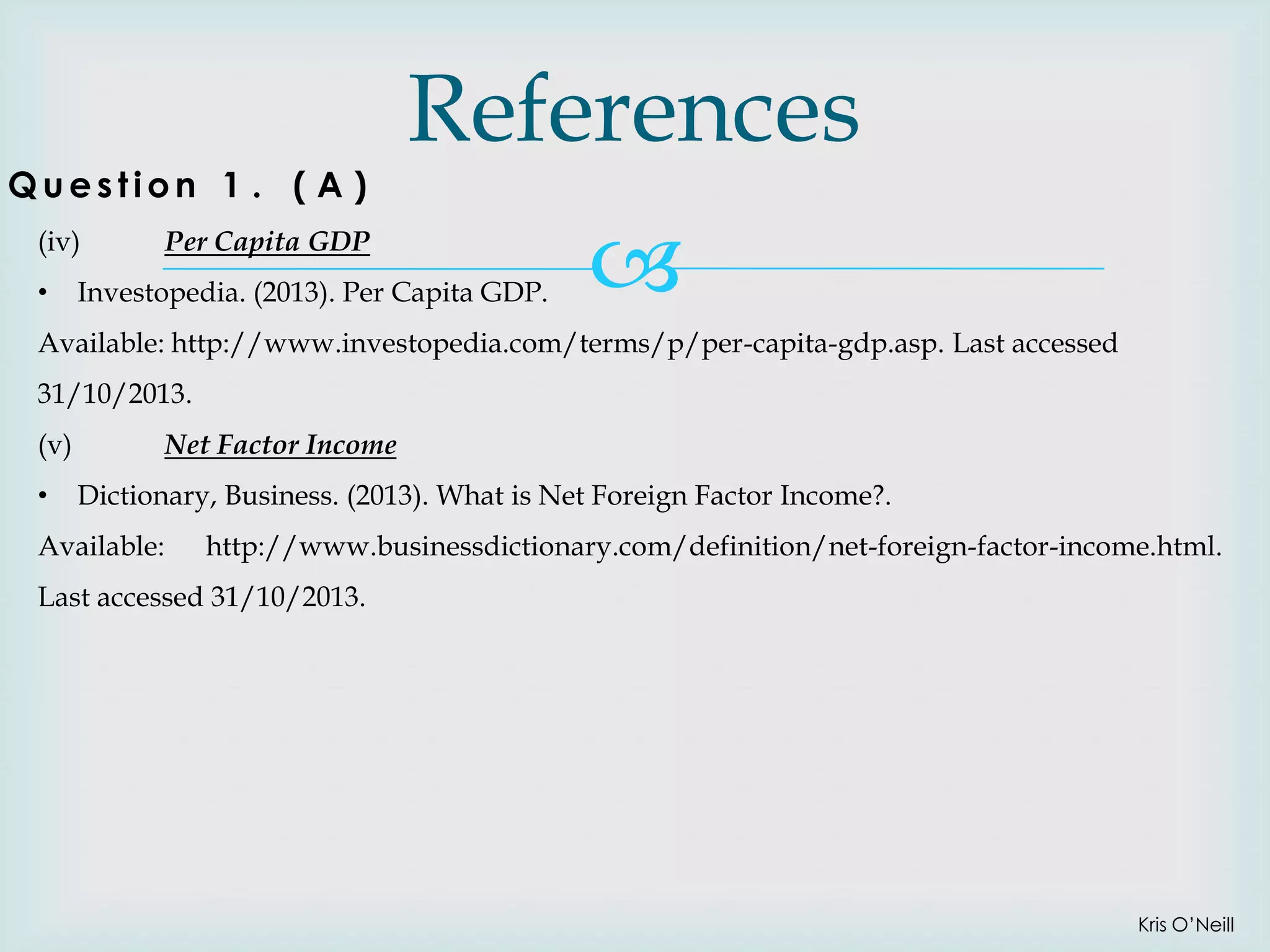 Question 1 . ( A )
(iv)
•

References

Per Capita GDP

Investopedia. (2013). Per Capita GDP.



Available: http://www.investopedia.com/terms/p/per-capita-gdp.asp. Last accessed
31/10/2013.
(v)
•

Net Factor Income
Dictionary, Business. (2013). What is Net Foreign Factor Income?.

Available:

http://www.businessdictionary.com/definition/net-foreign-factor-income.html.

Last accessed 31/10/2013.

Kris O’Neill

 