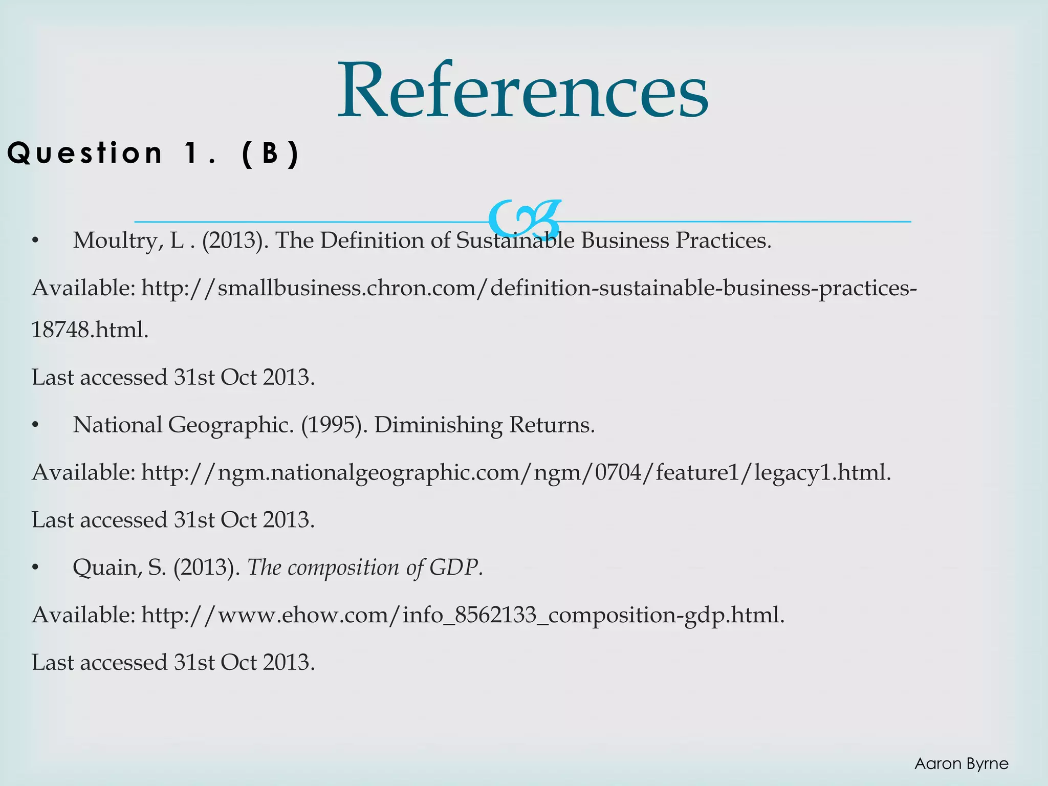 Question 1 . ( B )
•

References


Moultry, L . (2013). The Definition of Sustainable Business Practices.

Available: http://smallbusiness.chron.com/definition-sustainable-business-practices18748.html.
Last accessed 31st Oct 2013.

•

National Geographic. (1995). Diminishing Returns.

Available: http://ngm.nationalgeographic.com/ngm/0704/feature1/legacy1.html.
Last accessed 31st Oct 2013.
•

Quain, S. (2013). The composition of GDP.

Available: http://www.ehow.com/info_8562133_composition-gdp.html.
Last accessed 31st Oct 2013.

Aaron Byrne

 