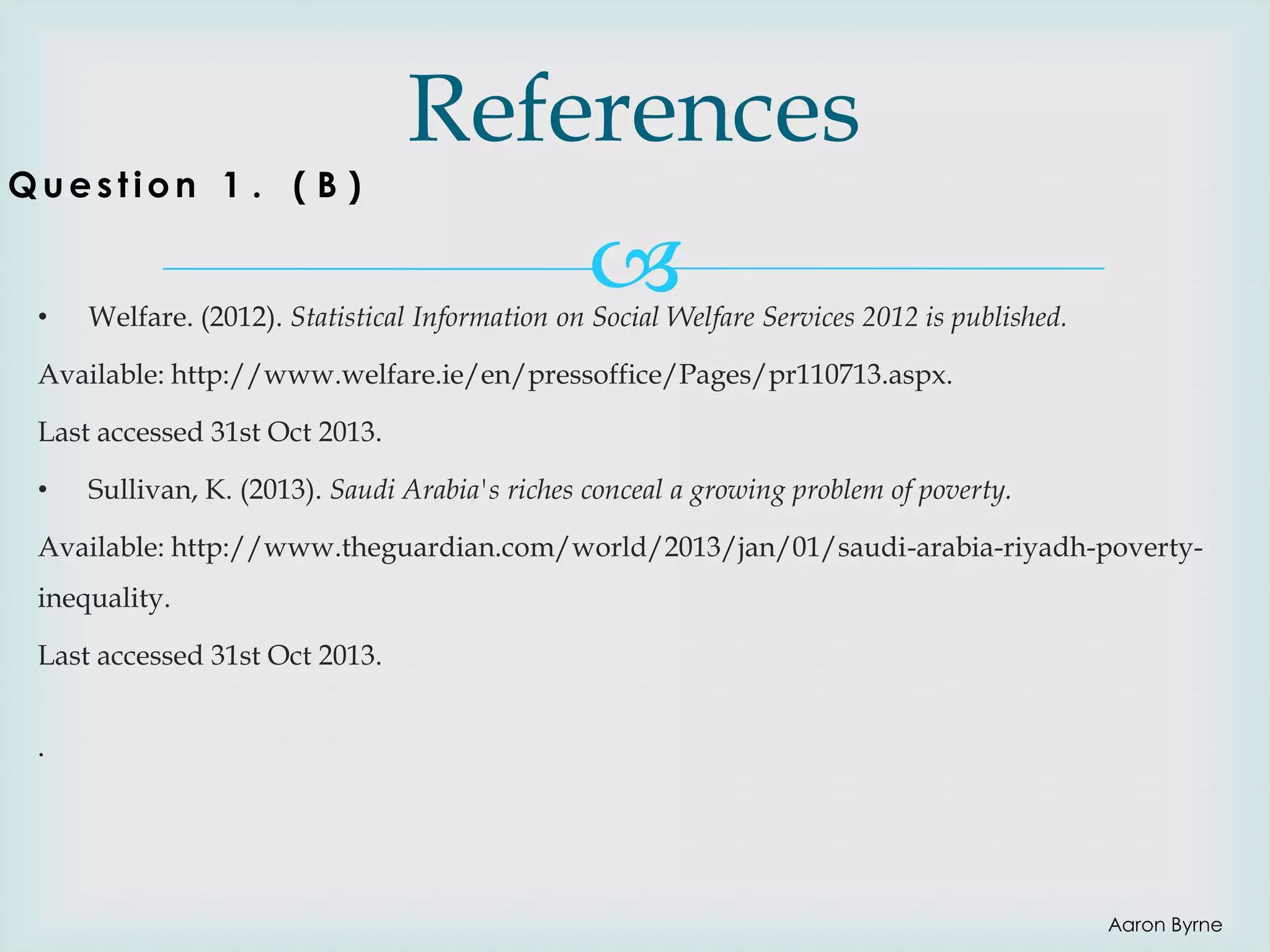 Question 1 . ( B )

•

References


Welfare. (2012). Statistical Information on Social Welfare Services 2012 is published.

Available: http://www.welfare.ie/en/pressoffice/Pages/pr110713.aspx.

Last accessed 31st Oct 2013.
•

Sullivan, K. (2013). Saudi Arabia's riches conceal a growing problem of poverty.

Available: http://www.theguardian.com/world/2013/jan/01/saudi-arabia-riyadh-povertyinequality.

Last accessed 31st Oct 2013.
.

Aaron Byrne

 