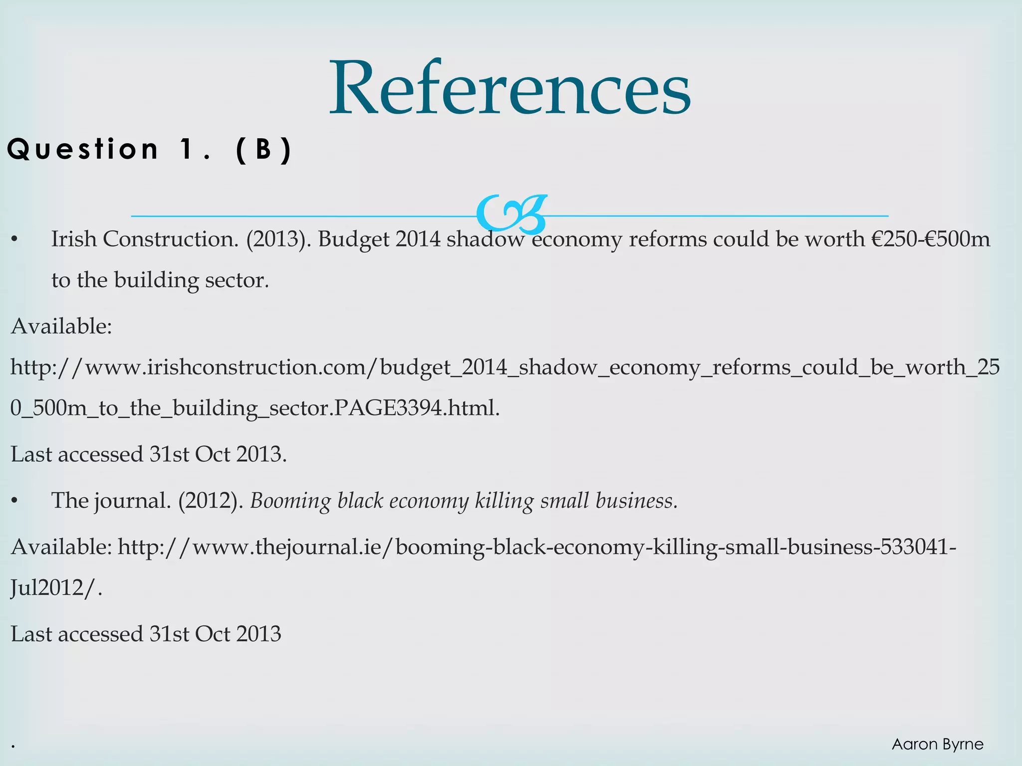 Question 1 . ( B )
•

References


Irish Construction. (2013). Budget 2014 shadow economy reforms could be worth €250-€500m

to the building sector.
Available:
http://www.irishconstruction.com/budget_2014_shadow_economy_reforms_could_be_worth_25
0_500m_to_the_building_sector.PAGE3394.html.

Last accessed 31st Oct 2013.
•

The journal. (2012). Booming black economy killing small business.

Available: http://www.thejournal.ie/booming-black-economy-killing-small-business-533041Jul2012/.

Last accessed 31st Oct 2013

.

Aaron Byrne

 