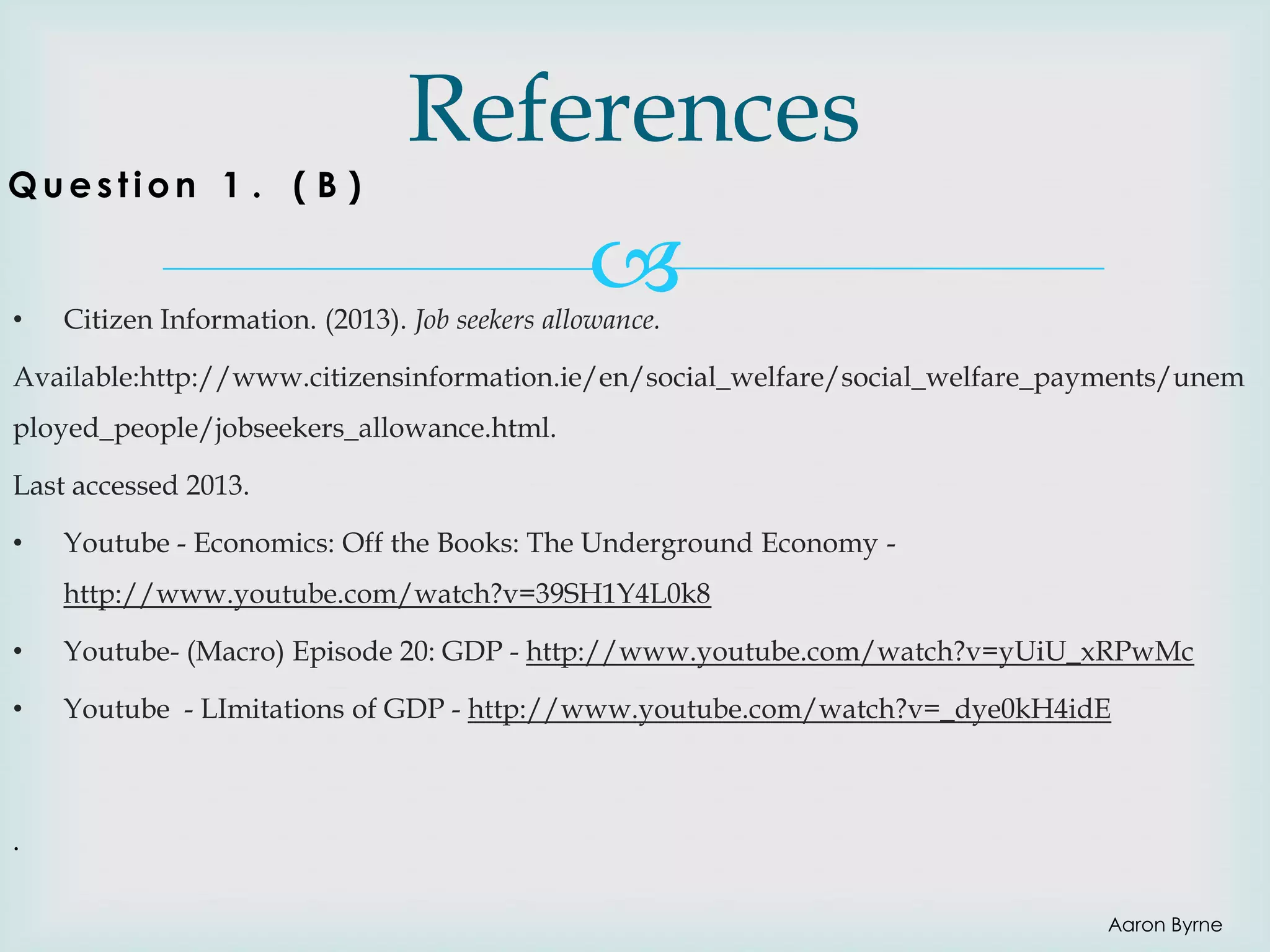 Question 1 . ( B )

•

References


Citizen Information. (2013). Job seekers allowance.

Available:http://www.citizensinformation.ie/en/social_welfare/social_welfare_payments/unem
ployed_people/jobseekers_allowance.html.
Last accessed 2013.
•

Youtube - Economics: Off the Books: The Underground Economy http://www.youtube.com/watch?v=39SH1Y4L0k8

•

Youtube- (Macro) Episode 20: GDP - http://www.youtube.com/watch?v=yUiU_xRPwMc

•

Youtube - LImitations of GDP - http://www.youtube.com/watch?v=_dye0kH4idE

.
Aaron Byrne

 