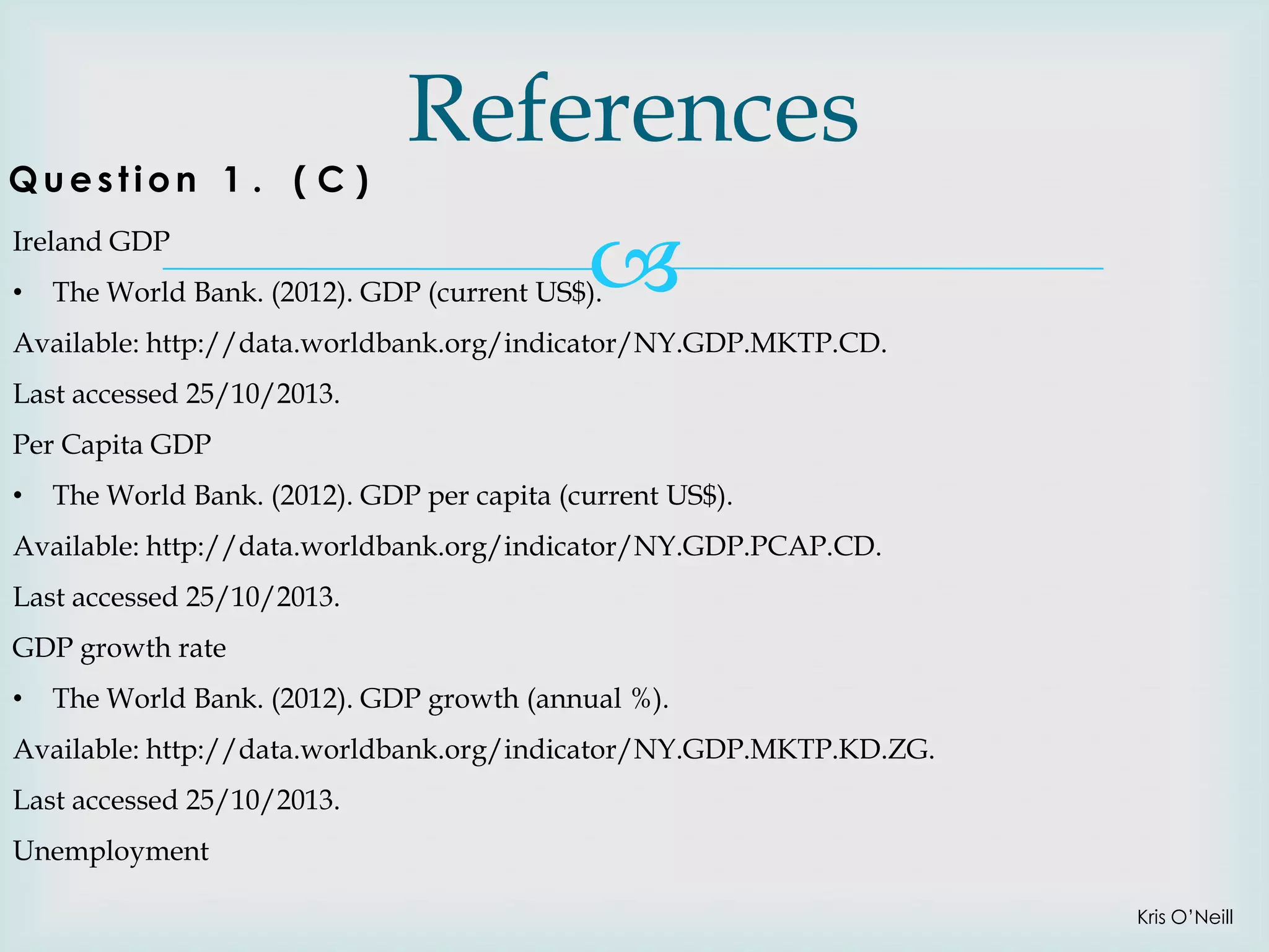 Question 1 . ( C )
Ireland GDP
•

References


The World Bank. (2012). GDP (current US$).

Available: http://data.worldbank.org/indicator/NY.GDP.MKTP.CD.
Last accessed 25/10/2013.
Per Capita GDP
•

The World Bank. (2012). GDP per capita (current US$).

Available: http://data.worldbank.org/indicator/NY.GDP.PCAP.CD.
Last accessed 25/10/2013.
GDP growth rate

•

The World Bank. (2012). GDP growth (annual %).

Available: http://data.worldbank.org/indicator/NY.GDP.MKTP.KD.ZG.
Last accessed 25/10/2013.
Unemployment
Kris O’Neill

 