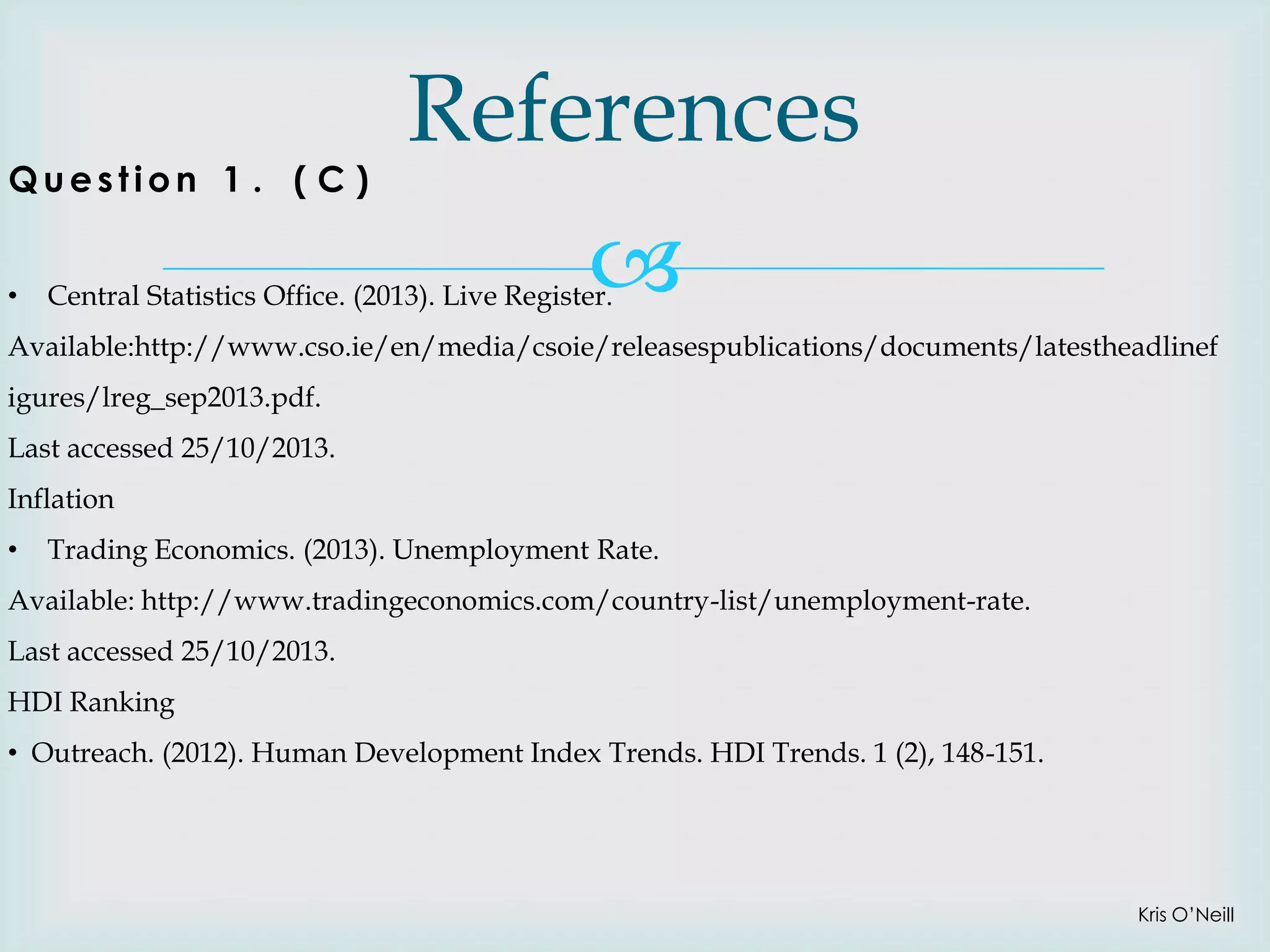 Question 1 . ( C )
•

References


Central Statistics Office. (2013). Live Register.

Available:http://www.cso.ie/en/media/csoie/releasespublications/documents/latestheadlinef
igures/lreg_sep2013.pdf.
Last accessed 25/10/2013.

Inflation
•

Trading Economics. (2013). Unemployment Rate.

Available: http://www.tradingeconomics.com/country-list/unemployment-rate.
Last accessed 25/10/2013.

HDI Ranking
• Outreach. (2012). Human Development Index Trends. HDI Trends. 1 (2), 148-151.

Kris O’Neill

 