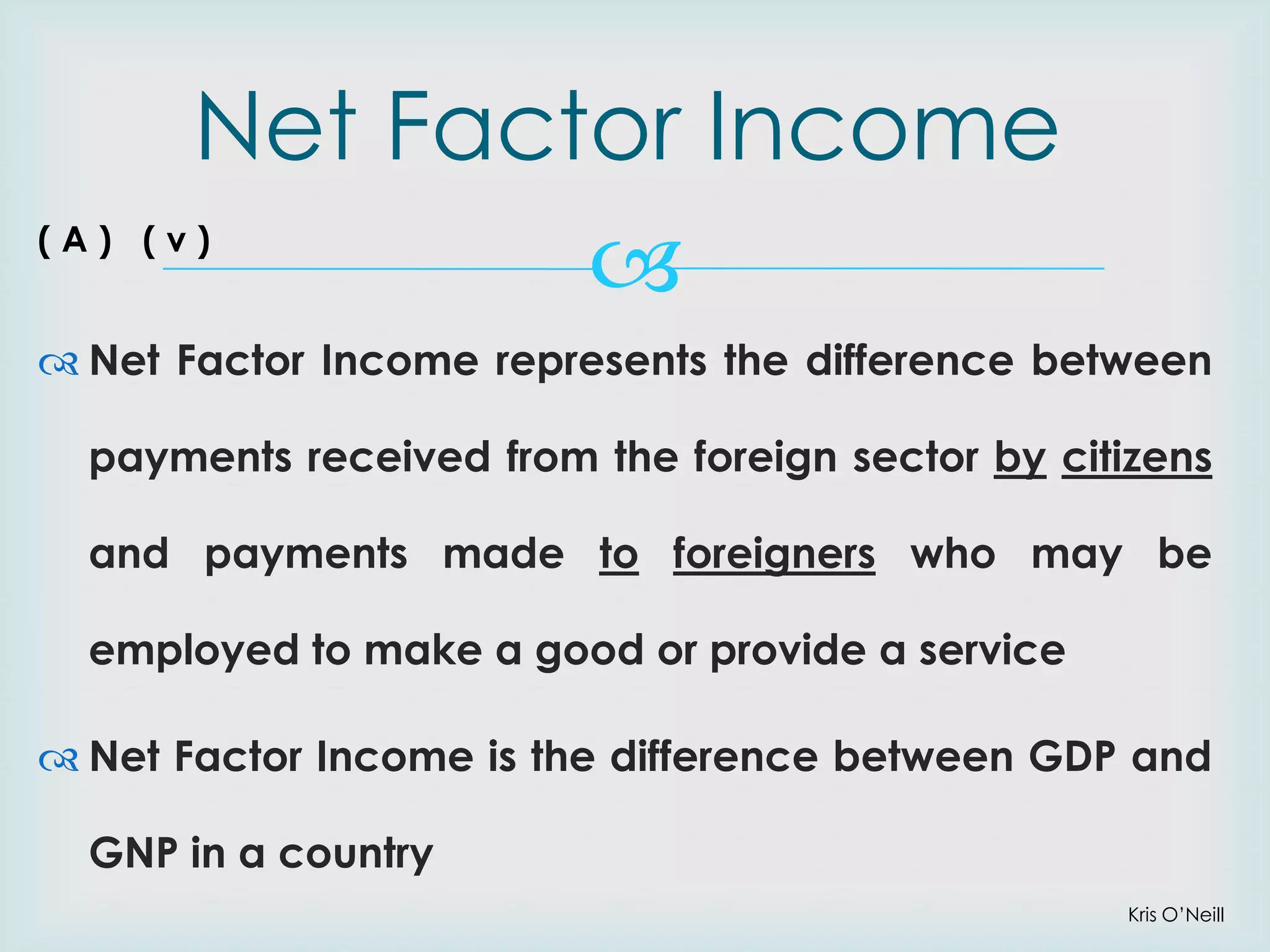 Net Factor Income


(A) (v)

 Net Factor Income represents the difference between

payments received from the foreign sector by citizens
and payments made to foreigners who may be

employed to make a good or provide a service
 Net Factor Income is the difference between GDP and
GNP in a country
Kris O’Neill

 