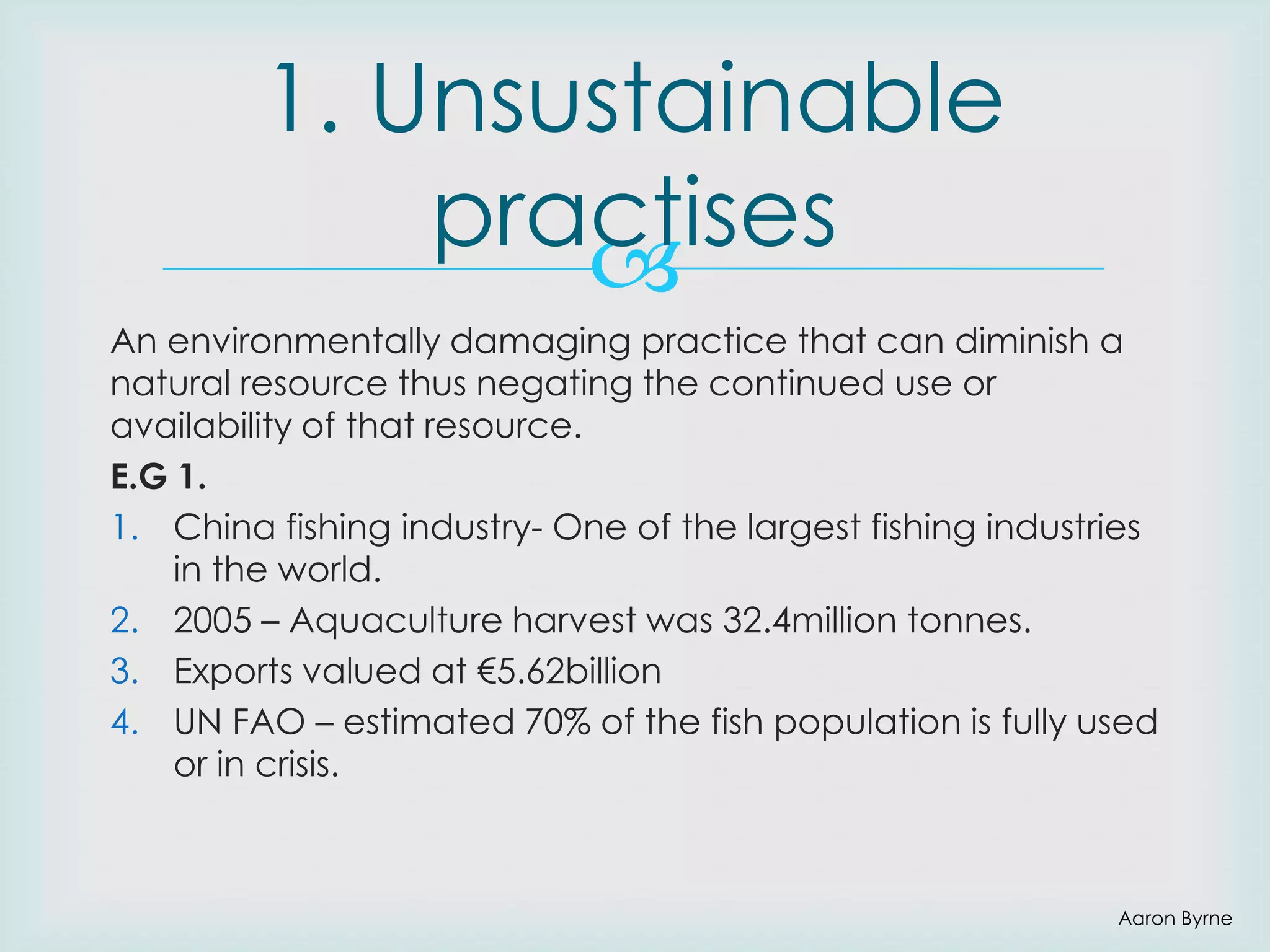 1. Unsustainable
practises

An environmentally damaging practice that can diminish a
natural resource thus negating the continued use or
availability of that resource.
E.G 1.
1. China fishing industry- One of the largest fishing industries
in the world.
2. 2005 – Aquaculture harvest was 32.4million tonnes.
3. Exports valued at €5.62billion
4. UN FAO – estimated 70% of the fish population is fully used
or in crisis.

Aaron Byrne

 