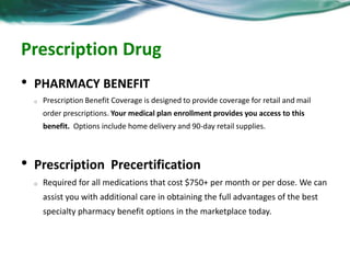 Prescription Drug 
• Pharmacy Benefit 
o Prescription Benefit Coverage is designed to provide coverage for retail and mail 
order prescriptions. Your medical plan enrollment provides you access to this 
benefit. Options include home delivery and 90-day retail supplies. 
• Prescription Precertification 
o Required for all medications that cost $750+ per month or per dose. We can 
assist you with additional care in obtaining the full advantages of the best 
specialty pharmacy benefit options in the marketplace today. 
 